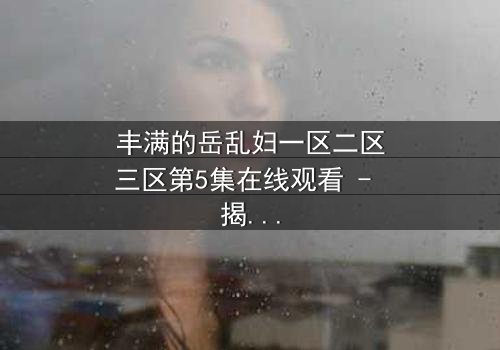 丰满的岳乱妇一区二区三区第5集在线观看 - 揭开禁忌之恋的惊心真相