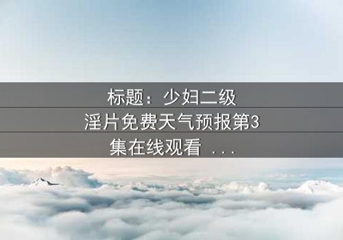 标题:少妇二级淫片免费天气预报第3集在线观看 - 当欲望与风暴交织,谁能全身而退?