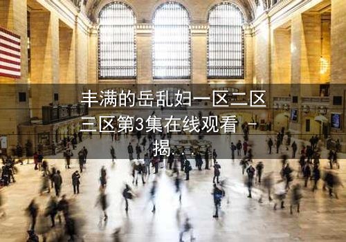 丰满的岳乱妇一区二区三区第3集在线观看 - 揭开家庭禁忌的隐秘风暴