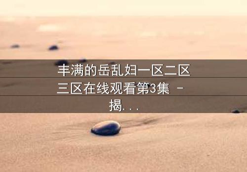 丰满的岳乱妇一区二区三区在线观看第3集 - 揭开家庭暗流下的致命秘密