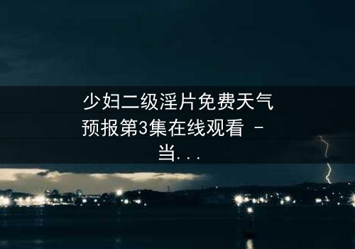 少妇二级淫片免费天气预报第3集在线观看 - 当欲望与风暴同时来袭