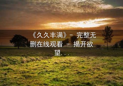 《久久丰满》- 完整无删在线观看 - 揭开欲望与救赎的终极谜题