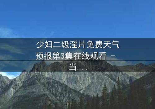 少妇二级淫片免费天气预报第3集在线观看 - 当欲望与生存交织的致命风暴
