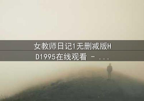 女教师日记1无删减版HD1995在线观看 - 禁忌之恋的真相终将揭晓