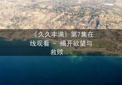 《久久丰满》第7集在线观看 - 揭开欲望与救赎的致命博弈