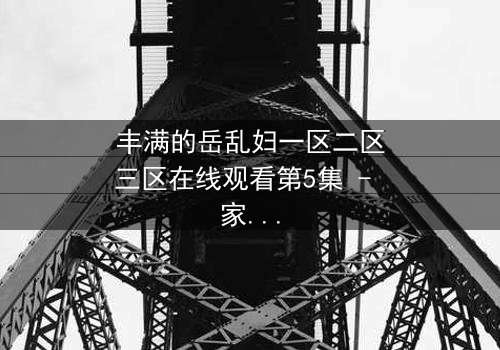 丰满的岳乱妇一区二区三区在线观看第5集 - 家庭秘密引爆情感风暴
