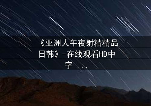 《亚洲人午夜射精精品日韩》-在线观看HD中字 - 免费1080P超清完整无删