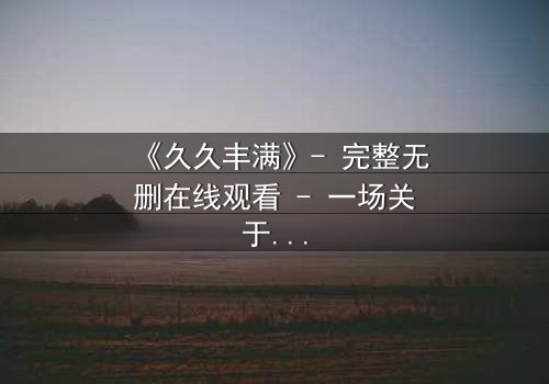 《久久丰满》- 完整无删在线观看 - 一场关于欲望与救赎的终极考验