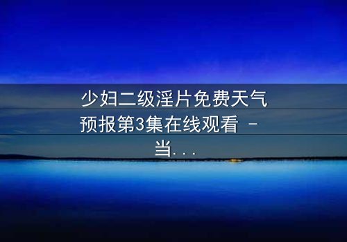 少妇二级淫片免费天气预报第3集在线观看 - 当欲望与风暴同时降临