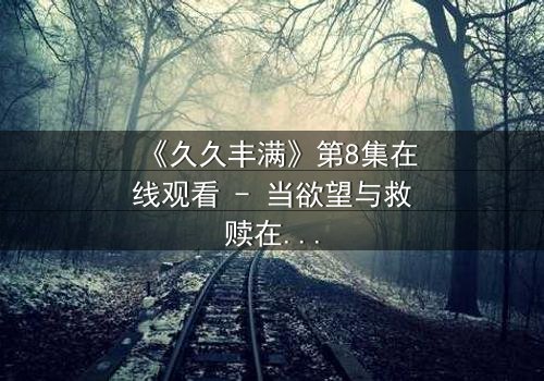 《久久丰满》第8集在线观看 - 当欲望与救赎在血色中交锋