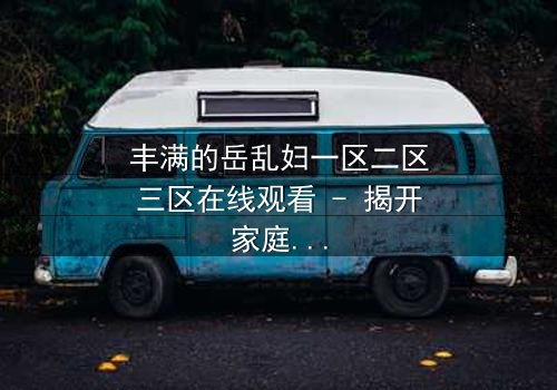 丰满的岳乱妇一区二区三区在线观看 - 揭开家庭禁忌的隐秘风暴