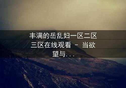 丰满的岳乱妇一区二区三区在线观看 - 当欲望与亲情交织,谁能守住最后的底线?