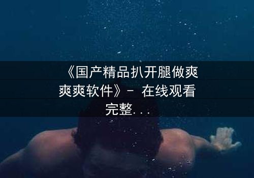 《国产精品扒开腿做爽爽爽软件》- 在线观看完整无删 - 当欲望与道德激烈碰撞,谁将主宰命运?