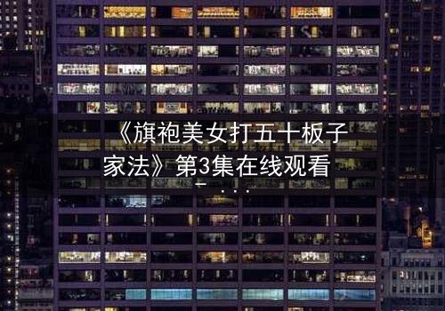 《旗袍美女打五十板子家法》第3集在线观看 - 家法之下,旗袍撕裂的真相