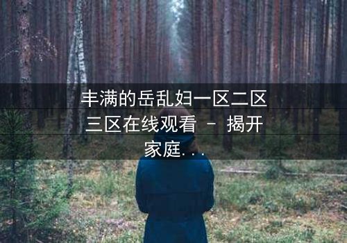 丰满的岳乱妇一区二区三区在线观看 - 揭开家庭禁忌的隐秘风暴