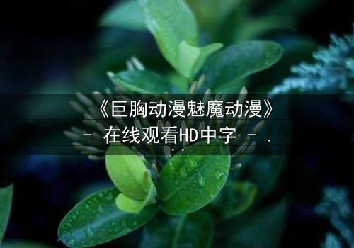 《巨胸动漫魅魔动漫》- 在线观看HD中字 - 揭开欲望与救赎的禁忌之战
