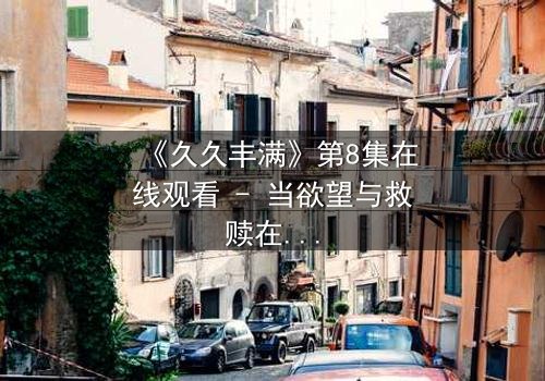 《久久丰满》第8集在线观看 - 当欲望与救赎在血色中交锋