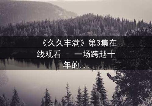 《久久丰满》第3集在线观看 - 一场跨越十年的禁忌之恋正在燃烧