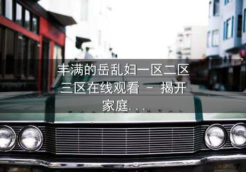 丰满的岳乱妇一区二区三区在线观看 - 揭开家庭禁忌的秘密