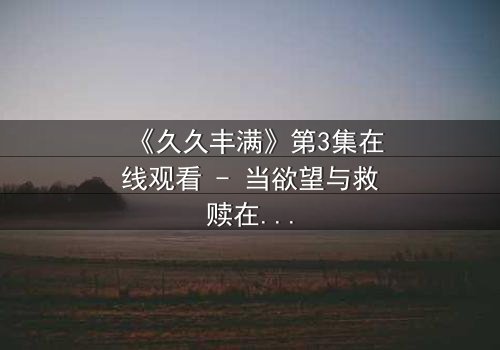 《久久丰满》第3集在线观看 - 当欲望与救赎在血脉中炸裂