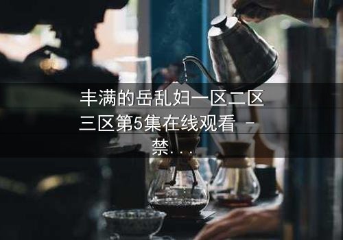 丰满的岳乱妇一区二区三区第5集在线观看 - 禁忌之恋引爆家庭风暴