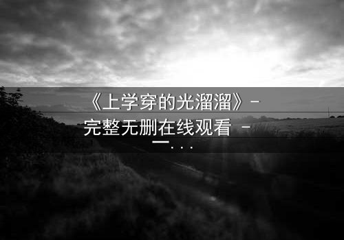 《上学穿的光溜溜》- 完整无删在线观看 - 一场校园禁忌的赤裸真相