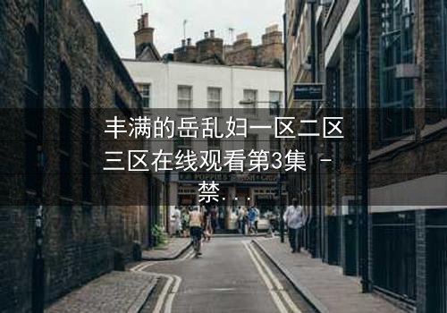 丰满的岳乱妇一区二区三区在线观看第3集 - 禁忌之恋引爆家庭风暴