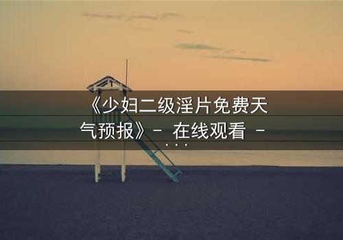 《少妇二级淫片免费天气预报》- 在线观看 - 当欲望与风暴交织的致命诱惑