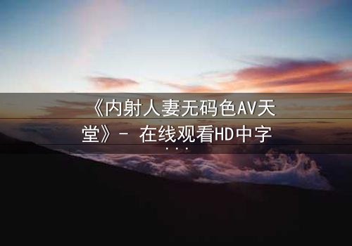 《内射人妻无码色AV天堂》- 在线观看HD中字 - 免费1080P超清完整无删
