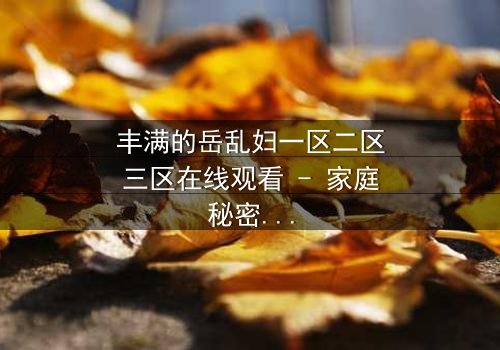 丰满的岳乱妇一区二区三区在线观看 - 家庭秘密引爆情感风暴