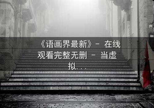 《语画界最新》- 在线观看完整无删 - 当虚拟与现实界限崩塌,谁将主宰命运?