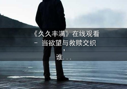 《久久丰满》在线观看 - 当欲望与救赎交织,谁能挣脱命运的枷锁?