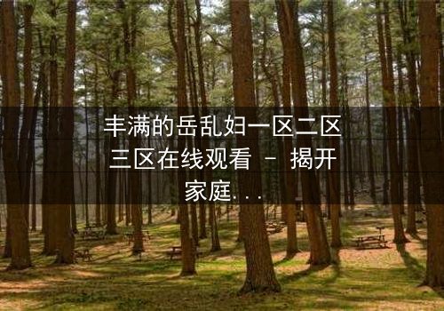 丰满的岳乱妇一区二区三区在线观看 - 揭开家庭秘密的惊心之旅