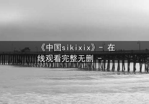 《中国sikixix》- 在线观看完整无删 - 揭开禁忌之恋的惊天秘密