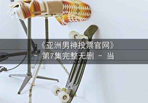 《亚洲男神投票官网》- 第7集完整无删 - 当千万选票撕裂兄弟情仇