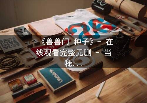 《兽兽门 种子》- 在线观看完整无删 - 当秘密种子生根发芽,谁能全身而退?