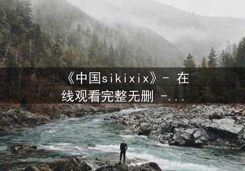 《中国sikixix》- 在线观看完整无删 - 揭开禁忌之恋的惊天秘密