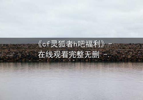 《cf灵狐者h吧福利》- 在线观看完整无删 - 揭秘灵狐者的致命诱惑