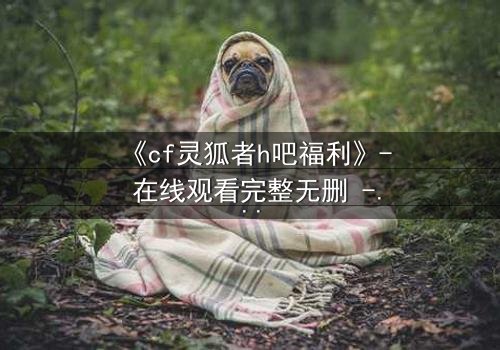 《cf灵狐者h吧福利》- 在线观看完整无删 - 揭开隐藏的致命交易