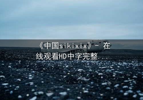 《中国sikixix》- 在线观看HD中字完整无删 - 揭开禁忌之恋的惊天秘密