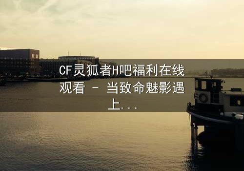 CF灵狐者H吧福利在线观看 - 当致命魅影遇上禁忌交易,谁能全身而退?