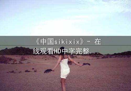 《中国sikixix》- 在线观看HD中字完整无删 - 揭开禁忌背后的真相