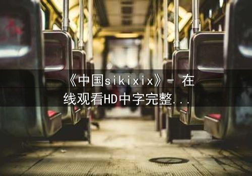 《中国sikixix》- 在线观看HD中字完整版 - 揭开禁忌之恋的隐秘真相