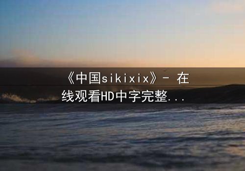 《中国sikixix》- 在线观看HD中字完整无删 - 揭开禁忌之恋的惊天秘密