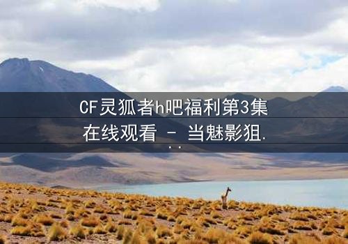 CF灵狐者h吧福利第3集在线观看 - 当魅影狙击手爱上致命猎物