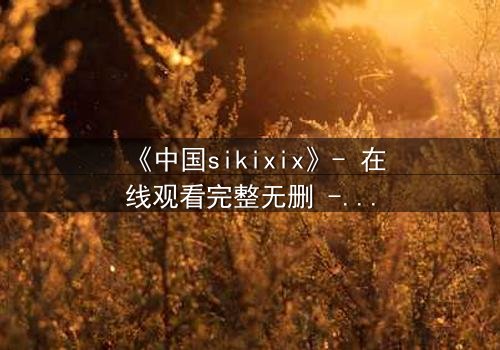 《中国sikixix》- 在线观看完整无删 - 揭开禁忌之恋的终极谜团
