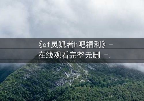 《cf灵狐者h吧福利》- 在线观看完整无删 - 揭秘隐藏的致命交易