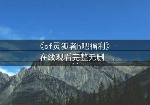 《cf灵狐者h吧福利》- 在线观看完整无删 - 揭秘隐藏的致命交易