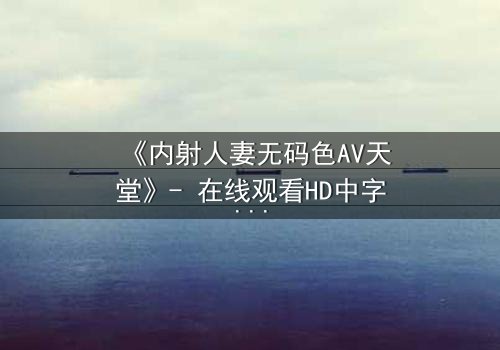 《内射人妻无码色AV天堂》- 在线观看HD中字 - 免费1080P超清完整无删