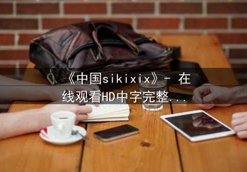 《中国sikixix》- 在线观看HD中字完整无删 - 揭开禁忌之恋的惊天秘密